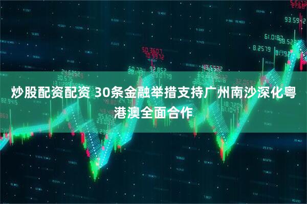 炒股配资配资 30条金融举措支持广州南沙深化粤港澳全面合作