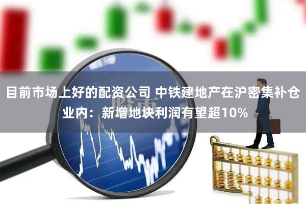 目前市场上好的配资公司 中铁建地产在沪密集补仓 业内：新增地块利润有望超10%