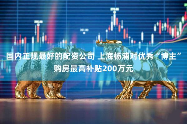 国内正规最好的配资公司 上海杨浦对优秀“博主”购房最高补贴200万元
