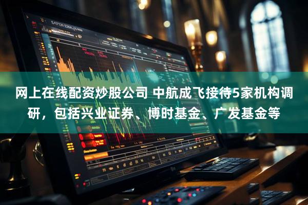 网上在线配资炒股公司 中航成飞接待5家机构调研，包括兴业证券、博时基金、广发基金等