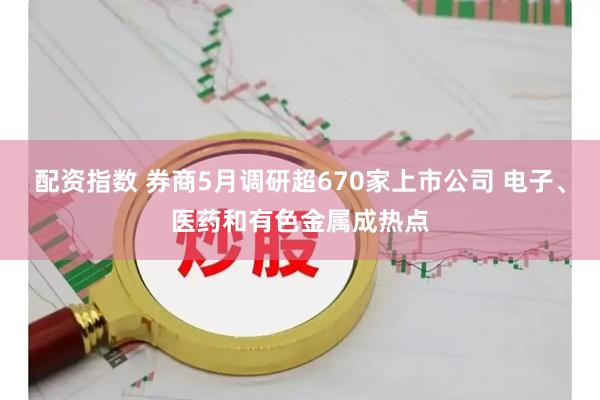 配资指数 券商5月调研超670家上市公司 电子、医药和有色金属成热点