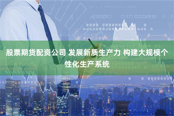 股票期货配资公司 发展新质生产力 构建大规模个性化生产系统