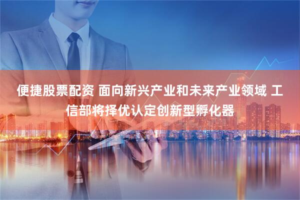 便捷股票配资 面向新兴产业和未来产业领域 工信部将择优认定创新型孵化器