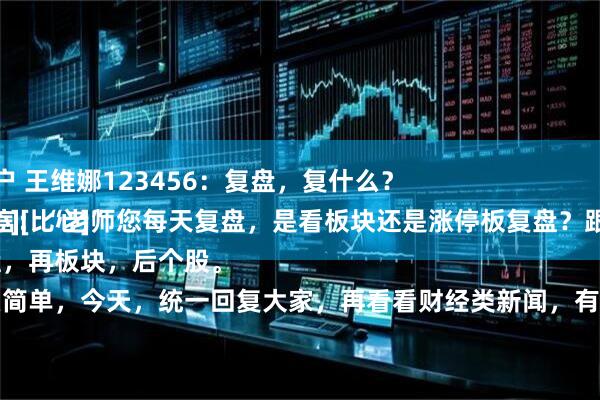 安全配资门户 王维娜123456：复盘，复什么？
粉丝朋友留言：“老师您每天复盘，是看板块还是涨停板复盘？跟老师学学经验[比心][比心]”
先大盘，再板块，后个股。
就这么简单，今天，统一回复大家，再看看财经类新闻，有没有什