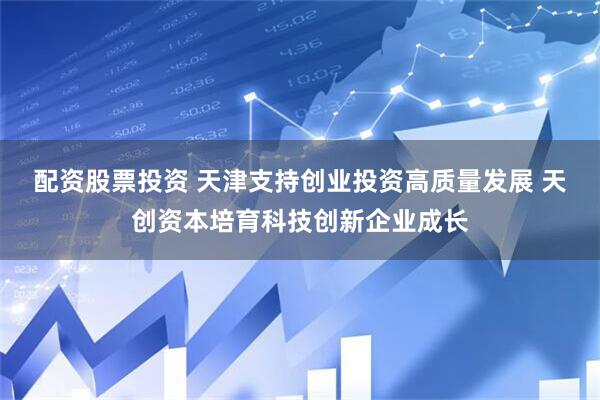 配资股票投资 天津支持创业投资高质量发展 天创资本培育科技创新企业成长