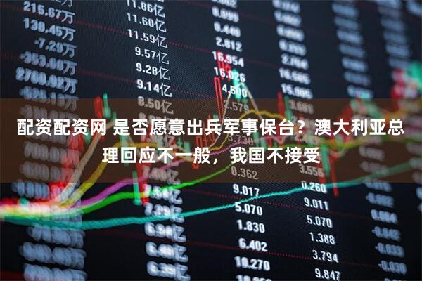 配资配资网 是否愿意出兵军事保台？澳大利亚总理回应不一般，我国不接受