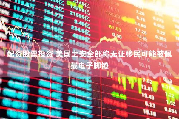 配资股票投资 美国土安全部称无证移民可能被佩戴电子脚镣