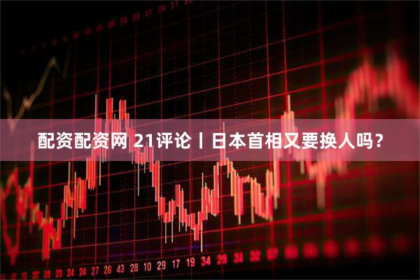 配资配资网 21评论丨日本首相又要换人吗？