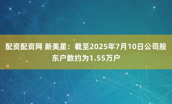 配资配资网 新美星：截至2025年7月10日公司股东户数约为1.55万户