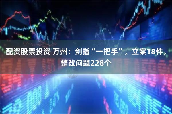 配资股票投资 万州：剑指“一把手”，立案18件，整改问题228个
