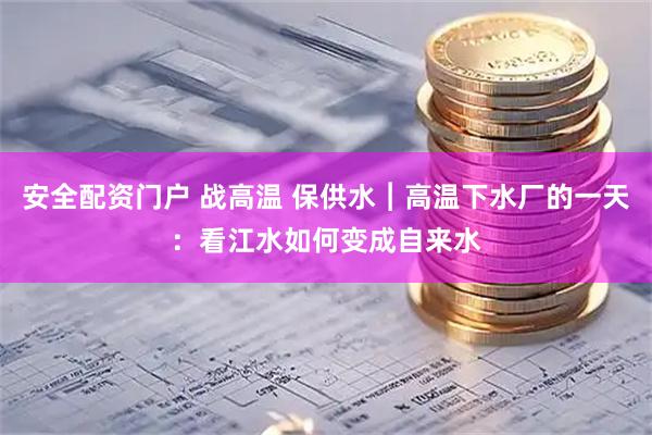 安全配资门户 战高温 保供水︱高温下水厂的一天：看江水如何变成自来水