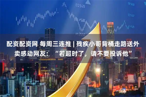 配资配资网 每周三连推 | 残疾小哥背桶走路送外卖感动网友： “若超时了，请不要投诉他”