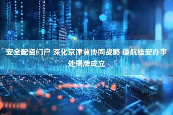 安全配资门户 深化京津冀协同战略 厦航雄安办事处揭牌成立