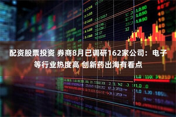 配资股票投资 券商8月已调研162家公司：电子等行业热度高 创新药出海有看点