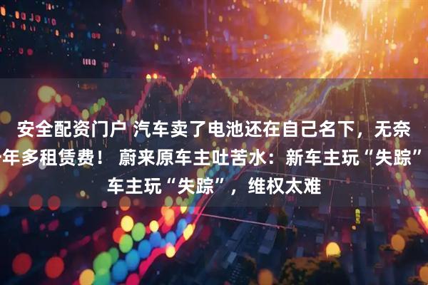 安全配资门户 汽车卖了电池还在自己名下，无奈替人支付一年多租赁费！ 蔚来原车主吐苦水：新车主玩“失踪”，维权太难