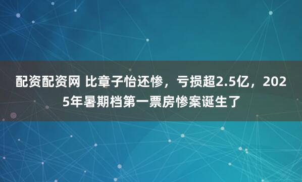 配资配资网 比章子怡还惨，亏损超2.5亿，2025年暑期档第一票房惨案诞生了