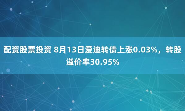 配资股票投资 8月13日爱迪转债上涨0.03%，转股溢价率30.95%