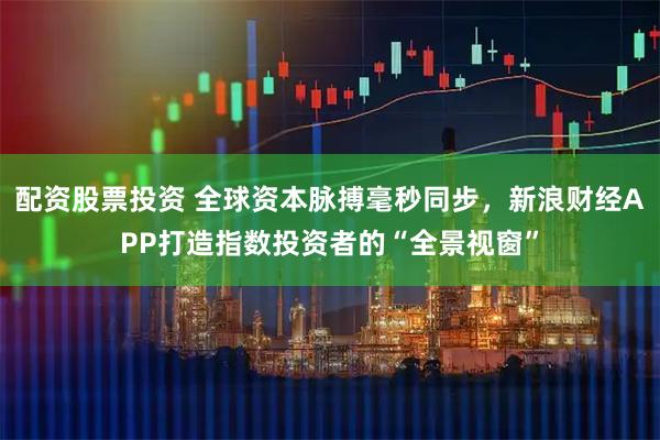 配资股票投资 全球资本脉搏毫秒同步，新浪财经APP打造指数投资者的“全景视窗”
