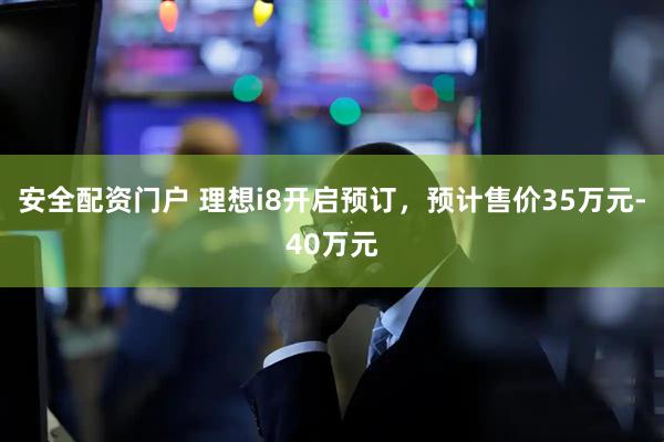 安全配资门户 理想i8开启预订，预计售价35万元-40万元