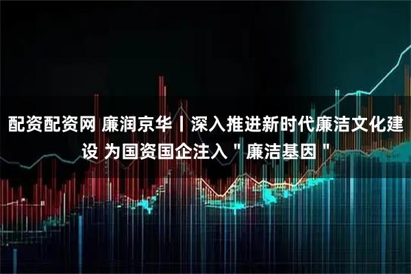 配资配资网 廉润京华丨深入推进新时代廉洁文化建设 为国资国企注入＂廉洁基因＂