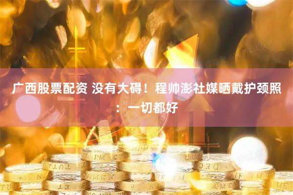 广西股票配资 没有大碍！程帅澎社媒晒戴护颈照：一切都好