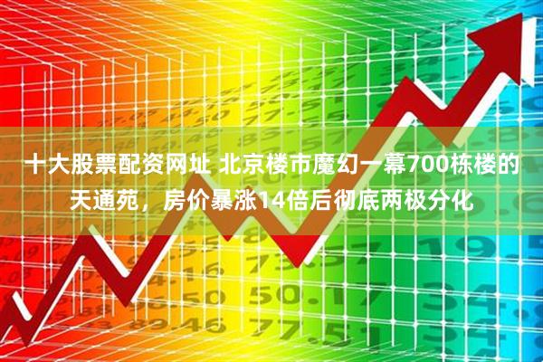 十大股票配资网址 北京楼市魔幻一幕700栋楼的天通苑,房价暴涨14倍后彻底两极分化