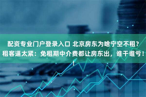配资专业门户登录入口 北京房东为啥宁空不租？租客逼太紧：免租期中介费都让房东出，谁干谁亏！