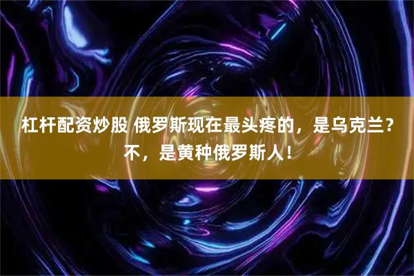 杠杆配资炒股 俄罗斯现在最头疼的，是乌克兰？不，是黄种俄罗斯人！