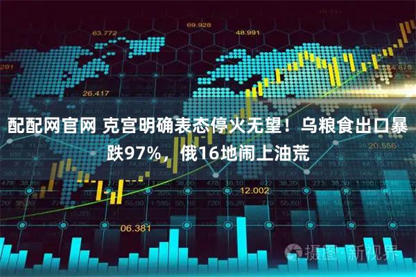配配网官网 克宫明确表态停火无望！乌粮食出口暴跌97%，俄16地闹上油荒