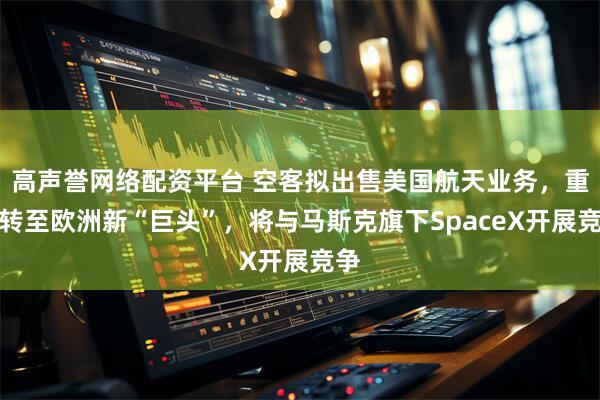 高声誉网络配资平台 空客拟出售美国航天业务，重心转至欧洲新“巨头”，将与马斯克旗下SpaceX开展竞争