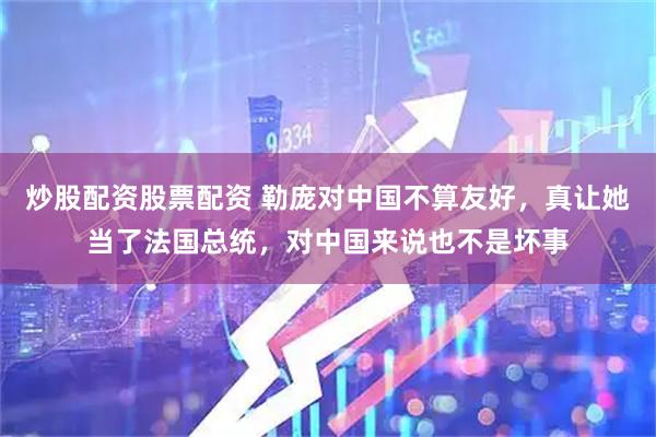 炒股配资股票配资 勒庞对中国不算友好,真让她当了法国总统,对中国来说也不是坏事