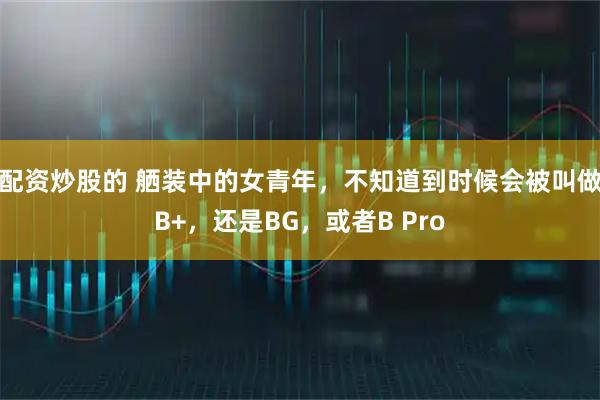 配资炒股的 舾装中的女青年，不知道到时候会被叫做B+，还是BG，或者B Pro