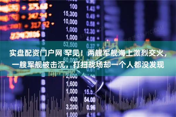 实盘配资门户网 罕见！两艘军舰海上激烈交火，一艘军舰被击沉，打扫战场却一个人都没发现