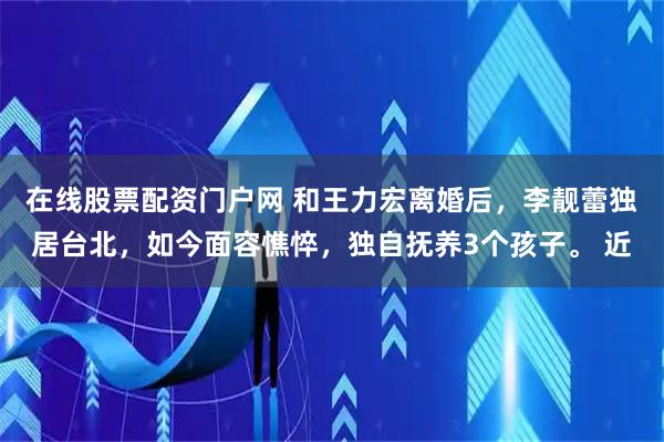 在线股票配资门户网 和王力宏离婚后，李靓蕾独居台北，如今面容憔悴，独自抚养3个孩子。 近