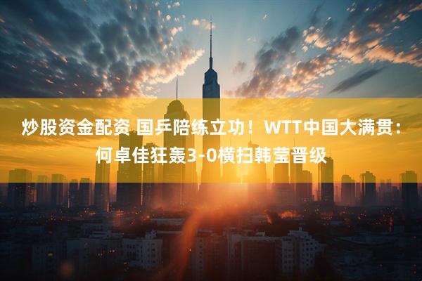 炒股资金配资 国乒陪练立功！WTT中国大满贯：何卓佳狂轰3-0横扫韩莹晋级